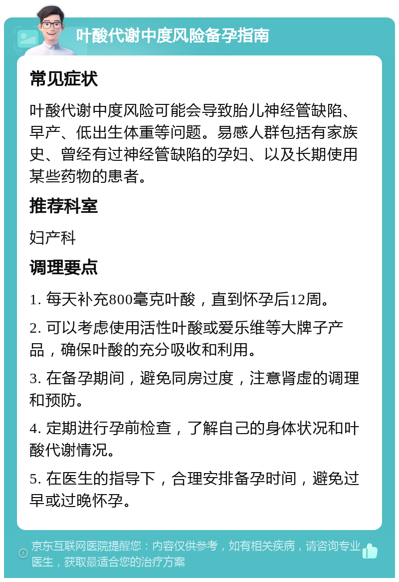 叶酸代谢中度风险备孕指南 常见症状 叶酸代谢中度风险可能会导致胎儿神经管缺陷、早产、低出生体重等问题。易感人群包括有家族史、曾经有过神经管缺陷的孕妇、以及长期使用某些药物的患者。 推荐科室 妇产科 调理要点 1. 每天补充800毫克叶酸，直到怀孕后12周。 2. 可以考虑使用活性叶酸或爱乐维等大牌子产品，确保叶酸的充分吸收和利用。 3. 在备孕期间，避免同房过度，注意肾虚的调理和预防。 4. 定期进行孕前检查，了解自己的身体状况和叶酸代谢情况。 5. 在医生的指导下，合理安排备孕时间，避免过早或过晚怀孕。