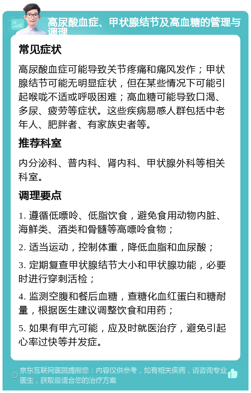 高尿酸血症、甲状腺结节及高血糖的管理与调理 常见症状 高尿酸血症可能导致关节疼痛和痛风发作；甲状腺结节可能无明显症状，但在某些情况下可能引起喉咙不适或呼吸困难；高血糖可能导致口渴、多尿、疲劳等症状。这些疾病易感人群包括中老年人、肥胖者、有家族史者等。 推荐科室 内分泌科、普内科、肾内科、甲状腺外科等相关科室。 调理要点 1. 遵循低嘌呤、低脂饮食，避免食用动物内脏、海鲜类、酒类和骨髓等高嘌呤食物； 2. 适当运动，控制体重，降低血脂和血尿酸； 3. 定期复查甲状腺结节大小和甲状腺功能，必要时进行穿刺活检； 4. 监测空腹和餐后血糖，查糖化血红蛋白和糖耐量，根据医生建议调整饮食和用药； 5. 如果有甲亢可能，应及时就医治疗，避免引起心率过快等并发症。