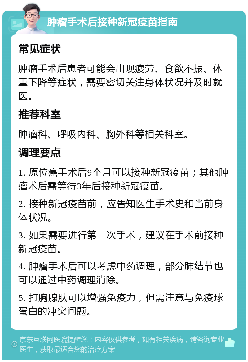 肿瘤手术后接种新冠疫苗指南 常见症状 肿瘤手术后患者可能会出现疲劳、食欲不振、体重下降等症状，需要密切关注身体状况并及时就医。 推荐科室 肿瘤科、呼吸内科、胸外科等相关科室。 调理要点 1. 原位癌手术后9个月可以接种新冠疫苗；其他肿瘤术后需等待3年后接种新冠疫苗。 2. 接种新冠疫苗前，应告知医生手术史和当前身体状况。 3. 如果需要进行第二次手术，建议在手术前接种新冠疫苗。 4. 肿瘤手术后可以考虑中药调理，部分肺结节也可以通过中药调理消除。 5. 打胸腺肽可以增强免疫力，但需注意与免疫球蛋白的冲突问题。