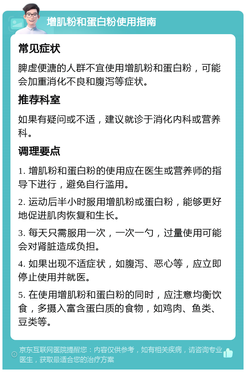 增肌粉和蛋白粉使用指南 常见症状 脾虚便溏的人群不宜使用增肌粉和蛋白粉，可能会加重消化不良和腹泻等症状。 推荐科室 如果有疑问或不适，建议就诊于消化内科或营养科。 调理要点 1. 增肌粉和蛋白粉的使用应在医生或营养师的指导下进行，避免自行滥用。 2. 运动后半小时服用增肌粉或蛋白粉，能够更好地促进肌肉恢复和生长。 3. 每天只需服用一次，一次一勺，过量使用可能会对肾脏造成负担。 4. 如果出现不适症状，如腹泻、恶心等，应立即停止使用并就医。 5. 在使用增肌粉和蛋白粉的同时，应注意均衡饮食，多摄入富含蛋白质的食物，如鸡肉、鱼类、豆类等。