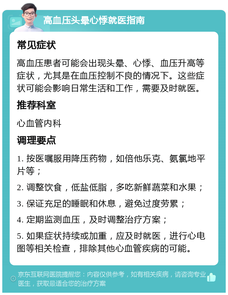 高血压头晕心悸就医指南 常见症状 高血压患者可能会出现头晕、心悸、血压升高等症状，尤其是在血压控制不良的情况下。这些症状可能会影响日常生活和工作，需要及时就医。 推荐科室 心血管内科 调理要点 1. 按医嘱服用降压药物，如倍他乐克、氨氯地平片等； 2. 调整饮食，低盐低脂，多吃新鲜蔬菜和水果； 3. 保证充足的睡眠和休息，避免过度劳累； 4. 定期监测血压，及时调整治疗方案； 5. 如果症状持续或加重，应及时就医，进行心电图等相关检查，排除其他心血管疾病的可能。