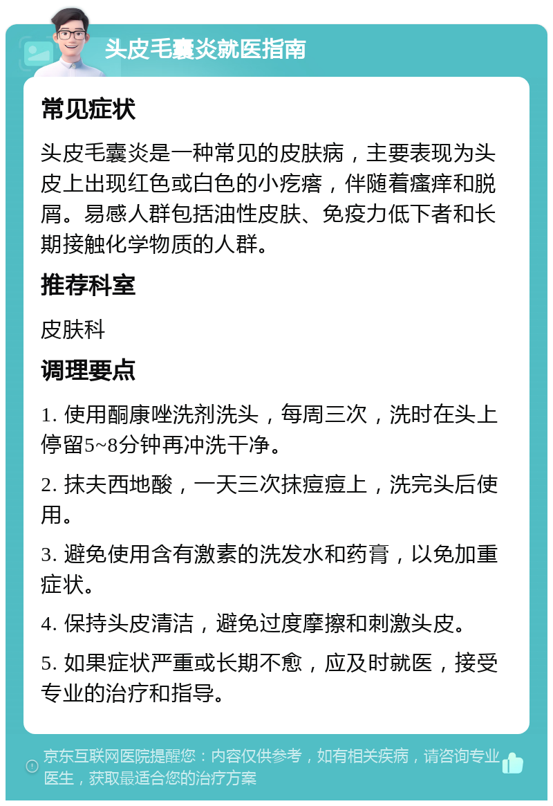 头皮毛囊炎就医指南 常见症状 头皮毛囊炎是一种常见的皮肤病，主要表现为头皮上出现红色或白色的小疙瘩，伴随着瘙痒和脱屑。易感人群包括油性皮肤、免疫力低下者和长期接触化学物质的人群。 推荐科室 皮肤科 调理要点 1. 使用酮康唑洗剂洗头，每周三次，洗时在头上停留5~8分钟再冲洗干净。 2. 抹夫西地酸，一天三次抹痘痘上，洗完头后使用。 3. 避免使用含有激素的洗发水和药膏，以免加重症状。 4. 保持头皮清洁，避免过度摩擦和刺激头皮。 5. 如果症状严重或长期不愈，应及时就医，接受专业的治疗和指导。