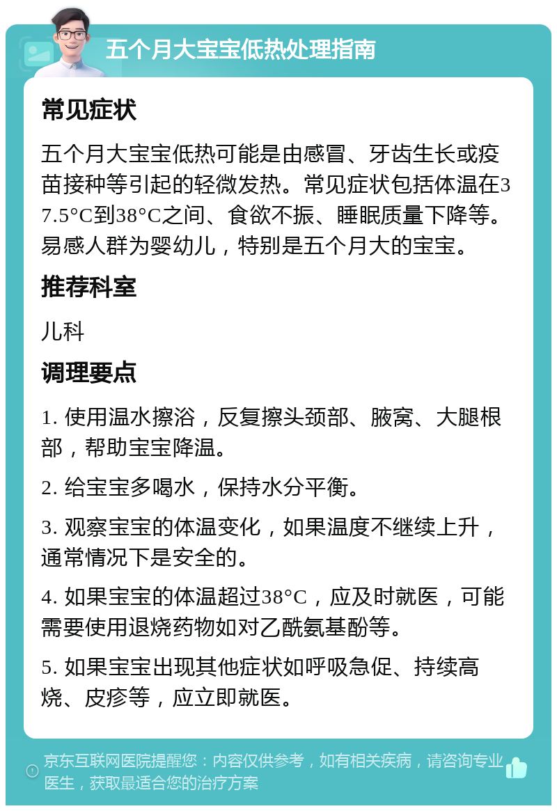 五个月大宝宝低热处理指南 常见症状 五个月大宝宝低热可能是由感冒、牙齿生长或疫苗接种等引起的轻微发热。常见症状包括体温在37.5°C到38°C之间、食欲不振、睡眠质量下降等。易感人群为婴幼儿，特别是五个月大的宝宝。 推荐科室 儿科 调理要点 1. 使用温水擦浴，反复擦头颈部、腋窝、大腿根部，帮助宝宝降温。 2. 给宝宝多喝水，保持水分平衡。 3. 观察宝宝的体温变化，如果温度不继续上升，通常情况下是安全的。 4. 如果宝宝的体温超过38°C，应及时就医，可能需要使用退烧药物如对乙酰氨基酚等。 5. 如果宝宝出现其他症状如呼吸急促、持续高烧、皮疹等，应立即就医。