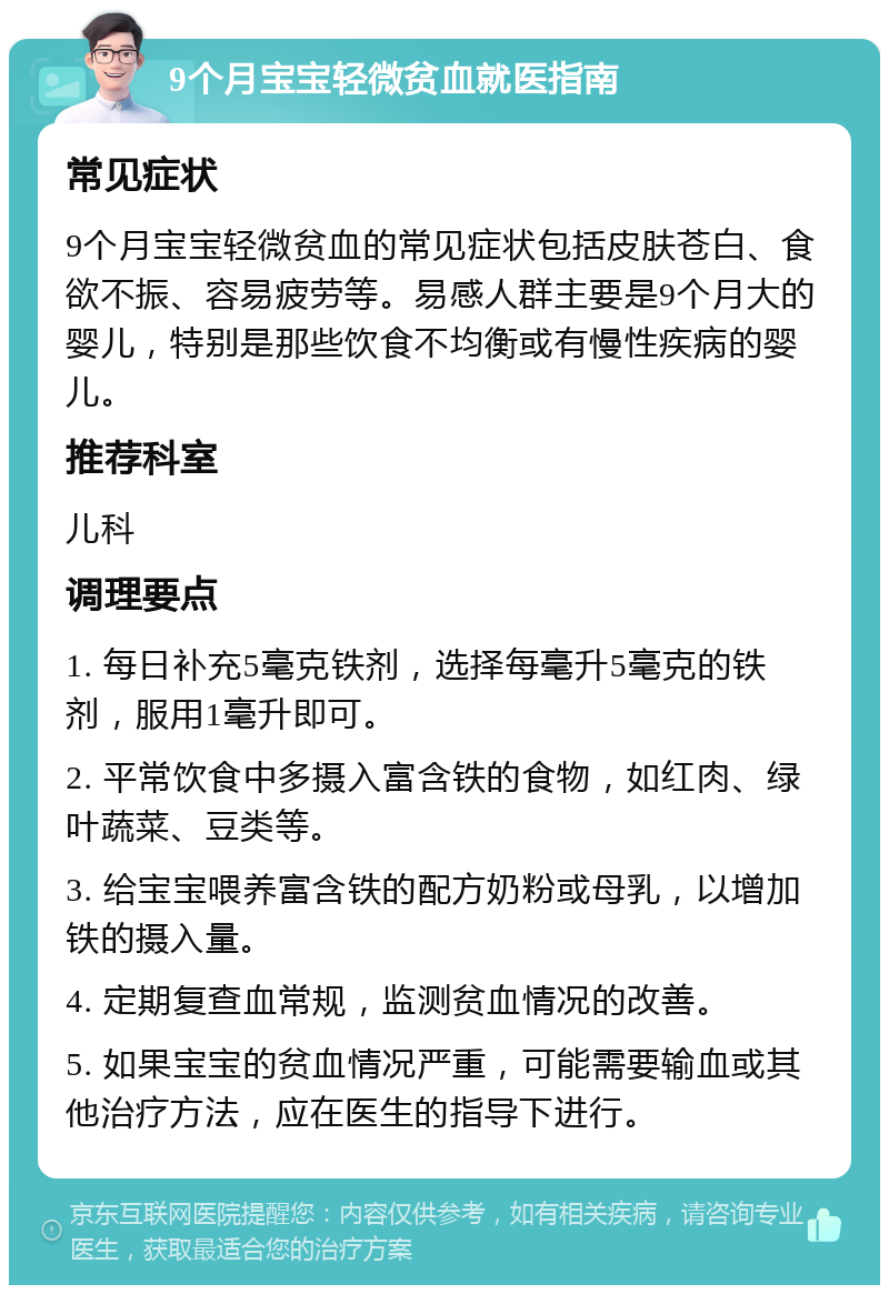 9个月宝宝轻微贫血就医指南 常见症状 9个月宝宝轻微贫血的常见症状包括皮肤苍白、食欲不振、容易疲劳等。易感人群主要是9个月大的婴儿，特别是那些饮食不均衡或有慢性疾病的婴儿。 推荐科室 儿科 调理要点 1. 每日补充5毫克铁剂，选择每毫升5毫克的铁剂，服用1毫升即可。 2. 平常饮食中多摄入富含铁的食物，如红肉、绿叶蔬菜、豆类等。 3. 给宝宝喂养富含铁的配方奶粉或母乳，以增加铁的摄入量。 4. 定期复查血常规，监测贫血情况的改善。 5. 如果宝宝的贫血情况严重，可能需要输血或其他治疗方法，应在医生的指导下进行。