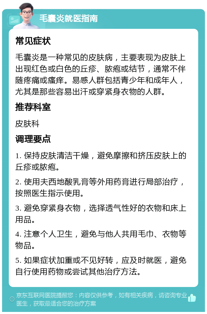 毛囊炎就医指南 常见症状 毛囊炎是一种常见的皮肤病，主要表现为皮肤上出现红色或白色的丘疹、脓疱或结节，通常不伴随疼痛或瘙痒。易感人群包括青少年和成年人，尤其是那些容易出汗或穿紧身衣物的人群。 推荐科室 皮肤科 调理要点 1. 保持皮肤清洁干燥，避免摩擦和挤压皮肤上的丘疹或脓疱。 2. 使用夫西地酸乳膏等外用药膏进行局部治疗，按照医生指示使用。 3. 避免穿紧身衣物，选择透气性好的衣物和床上用品。 4. 注意个人卫生，避免与他人共用毛巾、衣物等物品。 5. 如果症状加重或不见好转，应及时就医，避免自行使用药物或尝试其他治疗方法。