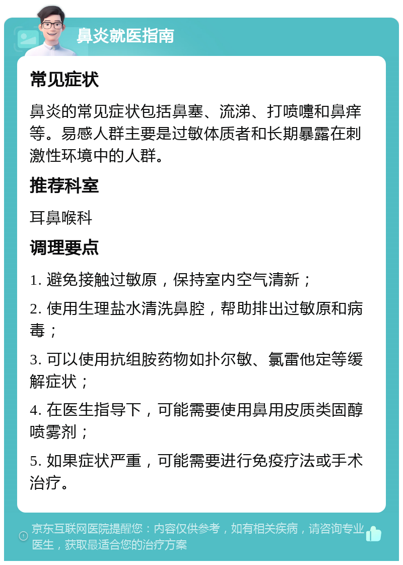 鼻炎就医指南 常见症状 鼻炎的常见症状包括鼻塞、流涕、打喷嚏和鼻痒等。易感人群主要是过敏体质者和长期暴露在刺激性环境中的人群。 推荐科室 耳鼻喉科 调理要点 1. 避免接触过敏原，保持室内空气清新； 2. 使用生理盐水清洗鼻腔，帮助排出过敏原和病毒； 3. 可以使用抗组胺药物如扑尔敏、氯雷他定等缓解症状； 4. 在医生指导下，可能需要使用鼻用皮质类固醇喷雾剂； 5. 如果症状严重，可能需要进行免疫疗法或手术治疗。