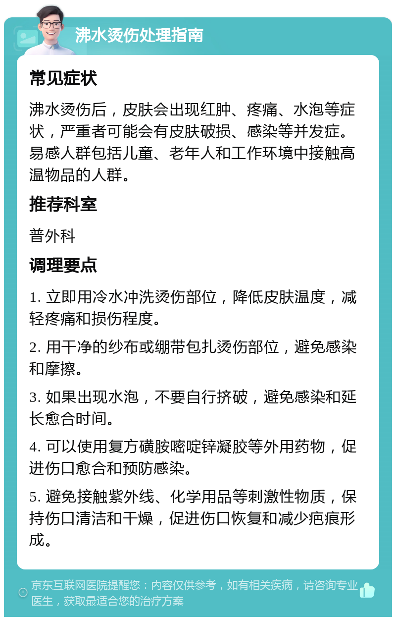 沸水烫伤处理指南 常见症状 沸水烫伤后，皮肤会出现红肿、疼痛、水泡等症状，严重者可能会有皮肤破损、感染等并发症。易感人群包括儿童、老年人和工作环境中接触高温物品的人群。 推荐科室 普外科 调理要点 1. 立即用冷水冲洗烫伤部位，降低皮肤温度，减轻疼痛和损伤程度。 2. 用干净的纱布或绷带包扎烫伤部位，避免感染和摩擦。 3. 如果出现水泡，不要自行挤破，避免感染和延长愈合时间。 4. 可以使用复方磺胺嘧啶锌凝胶等外用药物，促进伤口愈合和预防感染。 5. 避免接触紫外线、化学用品等刺激性物质，保持伤口清洁和干燥，促进伤口恢复和减少疤痕形成。