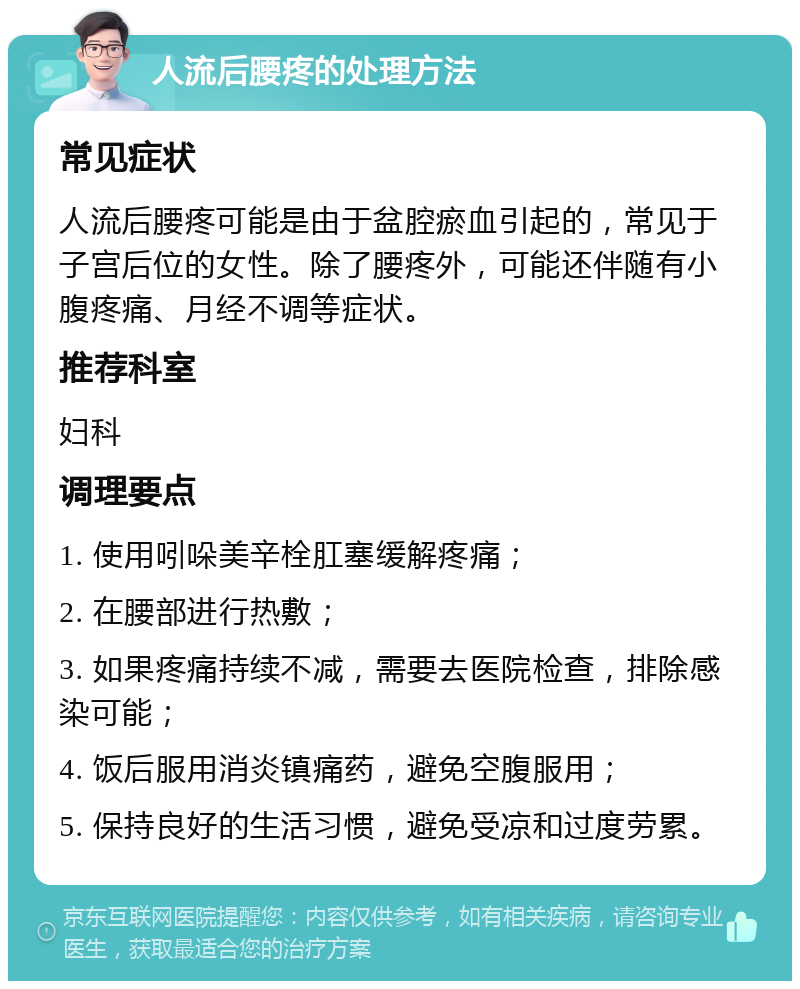 人流后腰疼的处理方法 常见症状 人流后腰疼可能是由于盆腔瘀血引起的，常见于子宫后位的女性。除了腰疼外，可能还伴随有小腹疼痛、月经不调等症状。 推荐科室 妇科 调理要点 1. 使用吲哚美辛栓肛塞缓解疼痛； 2. 在腰部进行热敷； 3. 如果疼痛持续不减，需要去医院检查，排除感染可能； 4. 饭后服用消炎镇痛药，避免空腹服用； 5. 保持良好的生活习惯，避免受凉和过度劳累。