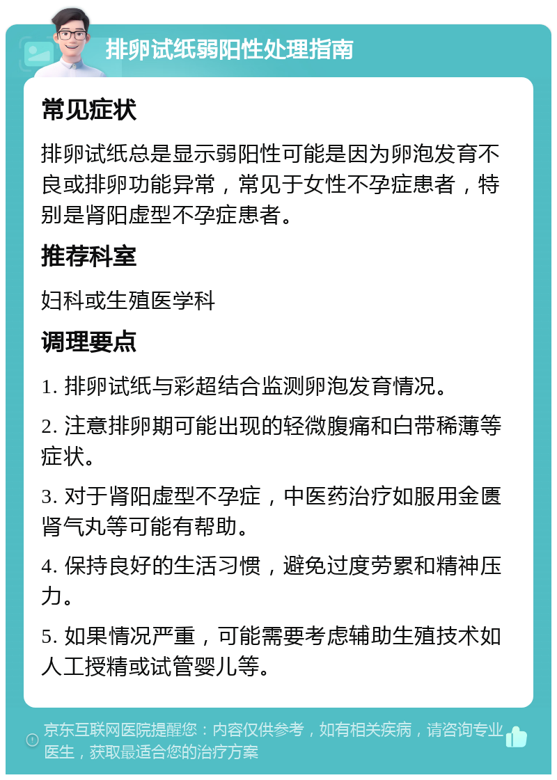 排卵试纸弱阳性处理指南 常见症状 排卵试纸总是显示弱阳性可能是因为卵泡发育不良或排卵功能异常，常见于女性不孕症患者，特别是肾阳虚型不孕症患者。 推荐科室 妇科或生殖医学科 调理要点 1. 排卵试纸与彩超结合监测卵泡发育情况。 2. 注意排卵期可能出现的轻微腹痛和白带稀薄等症状。 3. 对于肾阳虚型不孕症，中医药治疗如服用金匮肾气丸等可能有帮助。 4. 保持良好的生活习惯，避免过度劳累和精神压力。 5. 如果情况严重，可能需要考虑辅助生殖技术如人工授精或试管婴儿等。