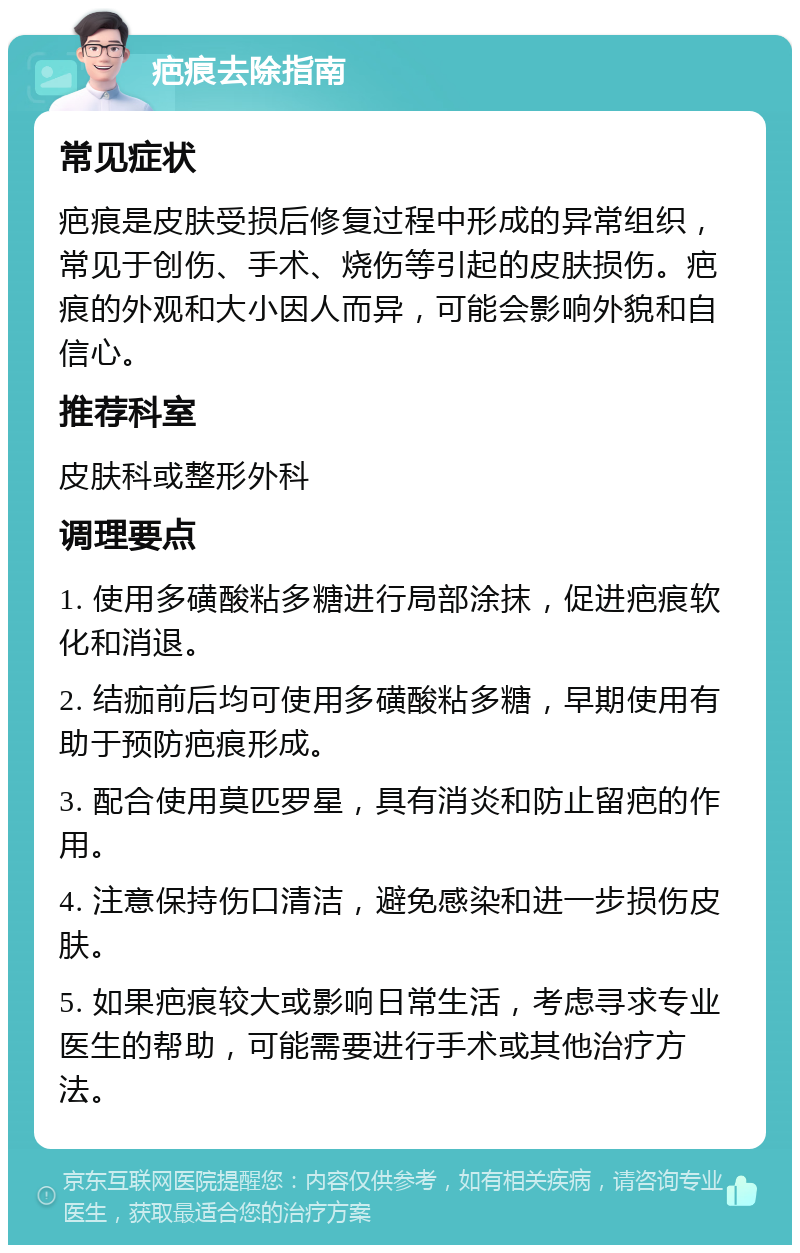 疤痕去除指南 常见症状 疤痕是皮肤受损后修复过程中形成的异常组织，常见于创伤、手术、烧伤等引起的皮肤损伤。疤痕的外观和大小因人而异，可能会影响外貌和自信心。 推荐科室 皮肤科或整形外科 调理要点 1. 使用多磺酸粘多糖进行局部涂抹，促进疤痕软化和消退。 2. 结痂前后均可使用多磺酸粘多糖，早期使用有助于预防疤痕形成。 3. 配合使用莫匹罗星，具有消炎和防止留疤的作用。 4. 注意保持伤口清洁，避免感染和进一步损伤皮肤。 5. 如果疤痕较大或影响日常生活，考虑寻求专业医生的帮助，可能需要进行手术或其他治疗方法。