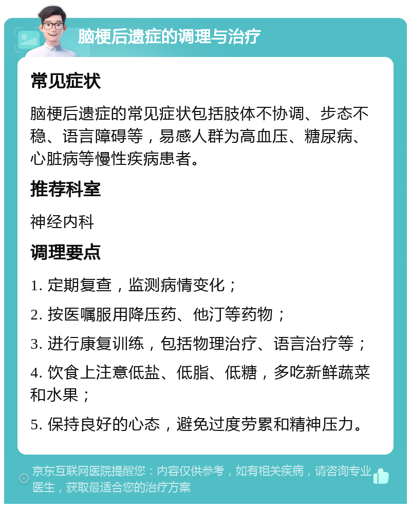 脑梗后遗症的调理与治疗 常见症状 脑梗后遗症的常见症状包括肢体不协调、步态不稳、语言障碍等，易感人群为高血压、糖尿病、心脏病等慢性疾病患者。 推荐科室 神经内科 调理要点 1. 定期复查，监测病情变化； 2. 按医嘱服用降压药、他汀等药物； 3. 进行康复训练，包括物理治疗、语言治疗等； 4. 饮食上注意低盐、低脂、低糖，多吃新鲜蔬菜和水果； 5. 保持良好的心态，避免过度劳累和精神压力。