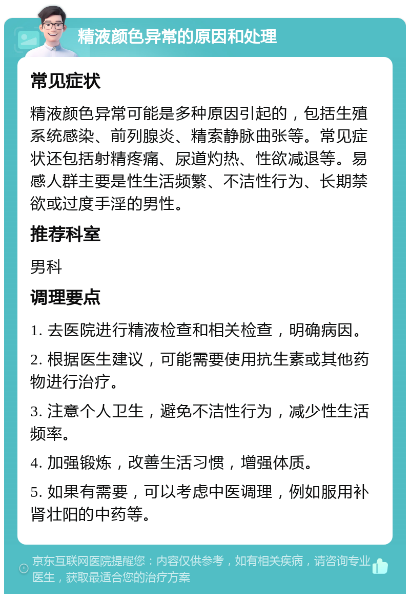 精液颜色异常的原因和处理 常见症状 精液颜色异常可能是多种原因引起的，包括生殖系统感染、前列腺炎、精索静脉曲张等。常见症状还包括射精疼痛、尿道灼热、性欲减退等。易感人群主要是性生活频繁、不洁性行为、长期禁欲或过度手淫的男性。 推荐科室 男科 调理要点 1. 去医院进行精液检查和相关检查，明确病因。 2. 根据医生建议，可能需要使用抗生素或其他药物进行治疗。 3. 注意个人卫生，避免不洁性行为，减少性生活频率。 4. 加强锻炼，改善生活习惯，增强体质。 5. 如果有需要，可以考虑中医调理，例如服用补肾壮阳的中药等。