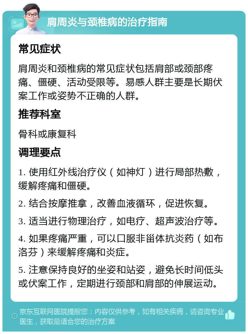 肩周炎与颈椎病的治疗指南 常见症状 肩周炎和颈椎病的常见症状包括肩部或颈部疼痛、僵硬、活动受限等。易感人群主要是长期伏案工作或姿势不正确的人群。 推荐科室 骨科或康复科 调理要点 1. 使用红外线治疗仪（如神灯）进行局部热敷，缓解疼痛和僵硬。 2. 结合按摩推拿，改善血液循环，促进恢复。 3. 适当进行物理治疗，如电疗、超声波治疗等。 4. 如果疼痛严重，可以口服非甾体抗炎药（如布洛芬）来缓解疼痛和炎症。 5. 注意保持良好的坐姿和站姿，避免长时间低头或伏案工作，定期进行颈部和肩部的伸展运动。