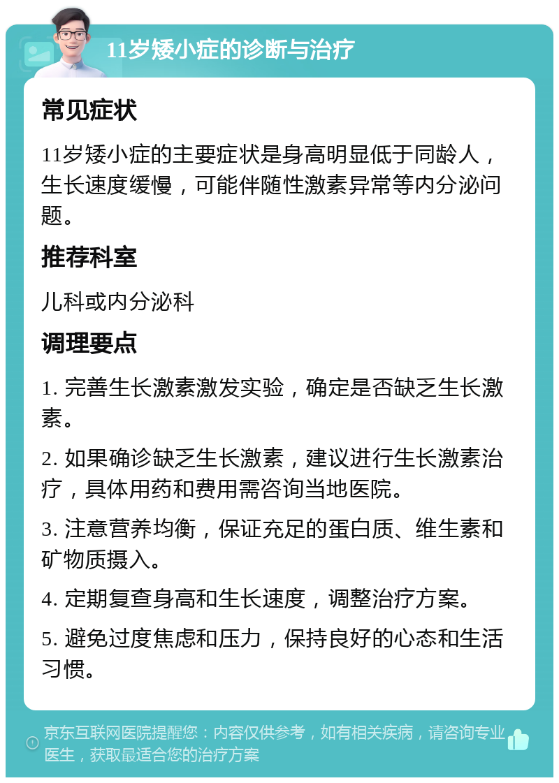 11岁矮小症的诊断与治疗 常见症状 11岁矮小症的主要症状是身高明显低于同龄人，生长速度缓慢，可能伴随性激素异常等内分泌问题。 推荐科室 儿科或内分泌科 调理要点 1. 完善生长激素激发实验，确定是否缺乏生长激素。 2. 如果确诊缺乏生长激素，建议进行生长激素治疗，具体用药和费用需咨询当地医院。 3. 注意营养均衡，保证充足的蛋白质、维生素和矿物质摄入。 4. 定期复查身高和生长速度，调整治疗方案。 5. 避免过度焦虑和压力，保持良好的心态和生活习惯。