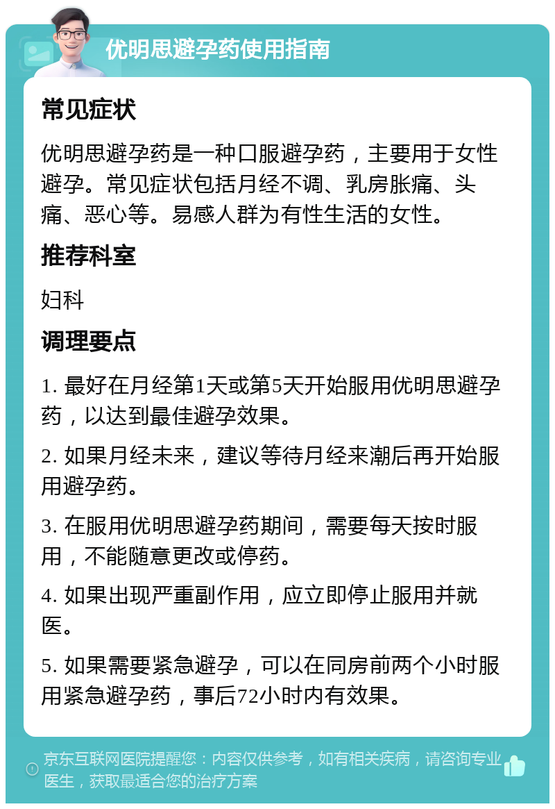 优明思避孕药使用指南 常见症状 优明思避孕药是一种口服避孕药，主要用于女性避孕。常见症状包括月经不调、乳房胀痛、头痛、恶心等。易感人群为有性生活的女性。 推荐科室 妇科 调理要点 1. 最好在月经第1天或第5天开始服用优明思避孕药，以达到最佳避孕效果。 2. 如果月经未来，建议等待月经来潮后再开始服用避孕药。 3. 在服用优明思避孕药期间，需要每天按时服用，不能随意更改或停药。 4. 如果出现严重副作用，应立即停止服用并就医。 5. 如果需要紧急避孕，可以在同房前两个小时服用紧急避孕药，事后72小时内有效果。