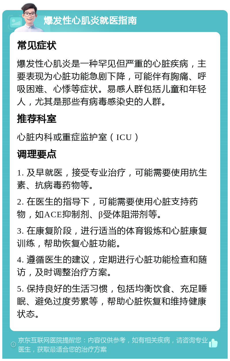 爆发性心肌炎就医指南 常见症状 爆发性心肌炎是一种罕见但严重的心脏疾病，主要表现为心脏功能急剧下降，可能伴有胸痛、呼吸困难、心悸等症状。易感人群包括儿童和年轻人，尤其是那些有病毒感染史的人群。 推荐科室 心脏内科或重症监护室（ICU） 调理要点 1. 及早就医，接受专业治疗，可能需要使用抗生素、抗病毒药物等。 2. 在医生的指导下，可能需要使用心脏支持药物，如ACE抑制剂、β受体阻滞剂等。 3. 在康复阶段，进行适当的体育锻炼和心脏康复训练，帮助恢复心脏功能。 4. 遵循医生的建议，定期进行心脏功能检查和随访，及时调整治疗方案。 5. 保持良好的生活习惯，包括均衡饮食、充足睡眠、避免过度劳累等，帮助心脏恢复和维持健康状态。