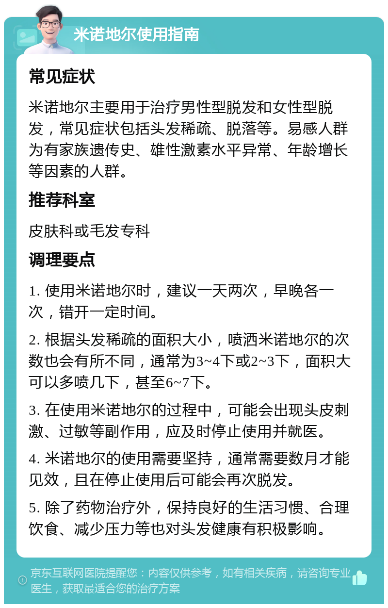 米诺地尔使用指南 常见症状 米诺地尔主要用于治疗男性型脱发和女性型脱发，常见症状包括头发稀疏、脱落等。易感人群为有家族遗传史、雄性激素水平异常、年龄增长等因素的人群。 推荐科室 皮肤科或毛发专科 调理要点 1. 使用米诺地尔时，建议一天两次，早晚各一次，错开一定时间。 2. 根据头发稀疏的面积大小，喷洒米诺地尔的次数也会有所不同，通常为3~4下或2~3下，面积大可以多喷几下，甚至6~7下。 3. 在使用米诺地尔的过程中，可能会出现头皮刺激、过敏等副作用，应及时停止使用并就医。 4. 米诺地尔的使用需要坚持，通常需要数月才能见效，且在停止使用后可能会再次脱发。 5. 除了药物治疗外，保持良好的生活习惯、合理饮食、减少压力等也对头发健康有积极影响。