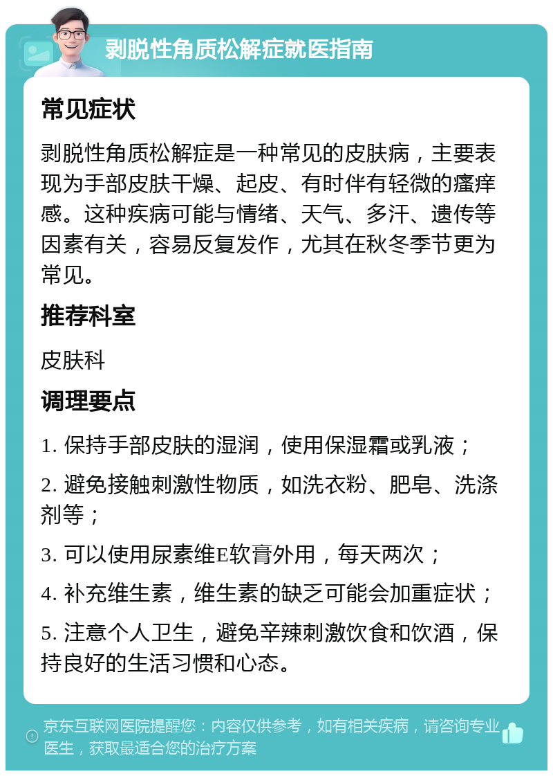 剥脱性角质松解症就医指南 常见症状 剥脱性角质松解症是一种常见的皮肤病，主要表现为手部皮肤干燥、起皮、有时伴有轻微的瘙痒感。这种疾病可能与情绪、天气、多汗、遗传等因素有关，容易反复发作，尤其在秋冬季节更为常见。 推荐科室 皮肤科 调理要点 1. 保持手部皮肤的湿润，使用保湿霜或乳液； 2. 避免接触刺激性物质，如洗衣粉、肥皂、洗涤剂等； 3. 可以使用尿素维E软膏外用，每天两次； 4. 补充维生素，维生素的缺乏可能会加重症状； 5. 注意个人卫生，避免辛辣刺激饮食和饮酒，保持良好的生活习惯和心态。