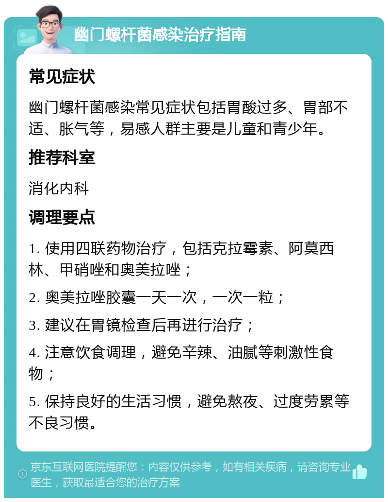 幽门螺杆菌感染治疗指南 常见症状 幽门螺杆菌感染常见症状包括胃酸过多、胃部不适、胀气等，易感人群主要是儿童和青少年。 推荐科室 消化内科 调理要点 1. 使用四联药物治疗，包括克拉霉素、阿莫西林、甲硝唑和奥美拉唑； 2. 奥美拉唑胶囊一天一次，一次一粒； 3. 建议在胃镜检查后再进行治疗； 4. 注意饮食调理，避免辛辣、油腻等刺激性食物； 5. 保持良好的生活习惯，避免熬夜、过度劳累等不良习惯。