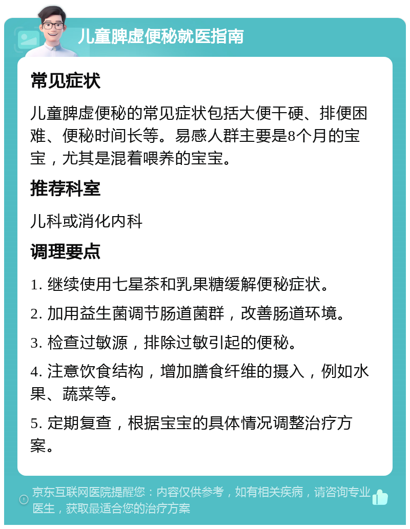 儿童脾虚便秘就医指南 常见症状 儿童脾虚便秘的常见症状包括大便干硬、排便困难、便秘时间长等。易感人群主要是8个月的宝宝，尤其是混着喂养的宝宝。 推荐科室 儿科或消化内科 调理要点 1. 继续使用七星茶和乳果糖缓解便秘症状。 2. 加用益生菌调节肠道菌群，改善肠道环境。 3. 检查过敏源，排除过敏引起的便秘。 4. 注意饮食结构，增加膳食纤维的摄入，例如水果、蔬菜等。 5. 定期复查，根据宝宝的具体情况调整治疗方案。