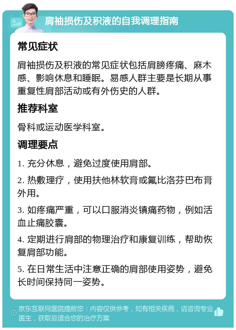 肩袖损伤及积液的自我调理指南 常见症状 肩袖损伤及积液的常见症状包括肩膀疼痛、麻木感、影响休息和睡眠。易感人群主要是长期从事重复性肩部活动或有外伤史的人群。 推荐科室 骨科或运动医学科室。 调理要点 1. 充分休息，避免过度使用肩部。 2. 热敷理疗，使用扶他林软膏或氟比洛芬巴布膏外用。 3. 如疼痛严重，可以口服消炎镇痛药物，例如活血止痛胶囊。 4. 定期进行肩部的物理治疗和康复训练，帮助恢复肩部功能。 5. 在日常生活中注意正确的肩部使用姿势，避免长时间保持同一姿势。