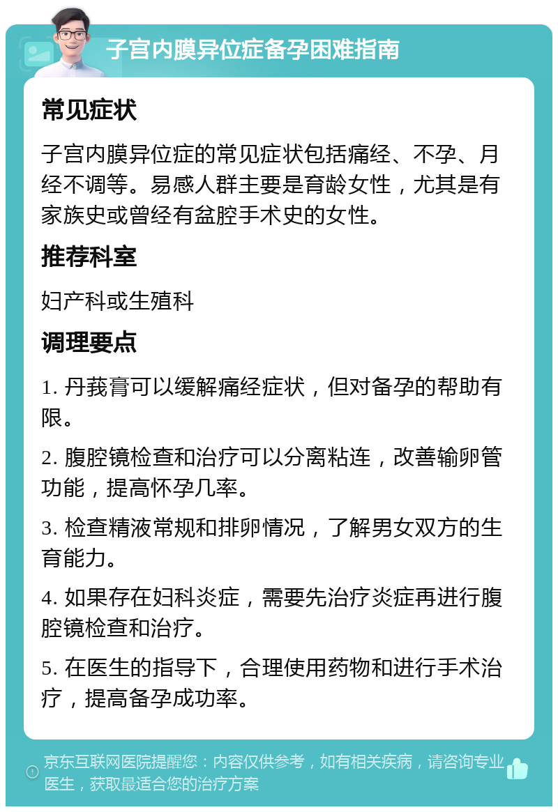 子宫内膜异位症备孕困难指南 常见症状 子宫内膜异位症的常见症状包括痛经、不孕、月经不调等。易感人群主要是育龄女性，尤其是有家族史或曾经有盆腔手术史的女性。 推荐科室 妇产科或生殖科 调理要点 1. 丹莪膏可以缓解痛经症状，但对备孕的帮助有限。 2. 腹腔镜检查和治疗可以分离粘连，改善输卵管功能，提高怀孕几率。 3. 检查精液常规和排卵情况，了解男女双方的生育能力。 4. 如果存在妇科炎症，需要先治疗炎症再进行腹腔镜检查和治疗。 5. 在医生的指导下，合理使用药物和进行手术治疗，提高备孕成功率。