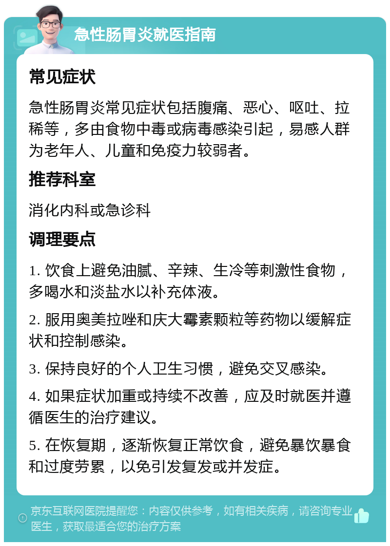 急性肠胃炎就医指南 常见症状 急性肠胃炎常见症状包括腹痛、恶心、呕吐、拉稀等，多由食物中毒或病毒感染引起，易感人群为老年人、儿童和免疫力较弱者。 推荐科室 消化内科或急诊科 调理要点 1. 饮食上避免油腻、辛辣、生冷等刺激性食物，多喝水和淡盐水以补充体液。 2. 服用奥美拉唑和庆大霉素颗粒等药物以缓解症状和控制感染。 3. 保持良好的个人卫生习惯，避免交叉感染。 4. 如果症状加重或持续不改善，应及时就医并遵循医生的治疗建议。 5. 在恢复期，逐渐恢复正常饮食，避免暴饮暴食和过度劳累，以免引发复发或并发症。