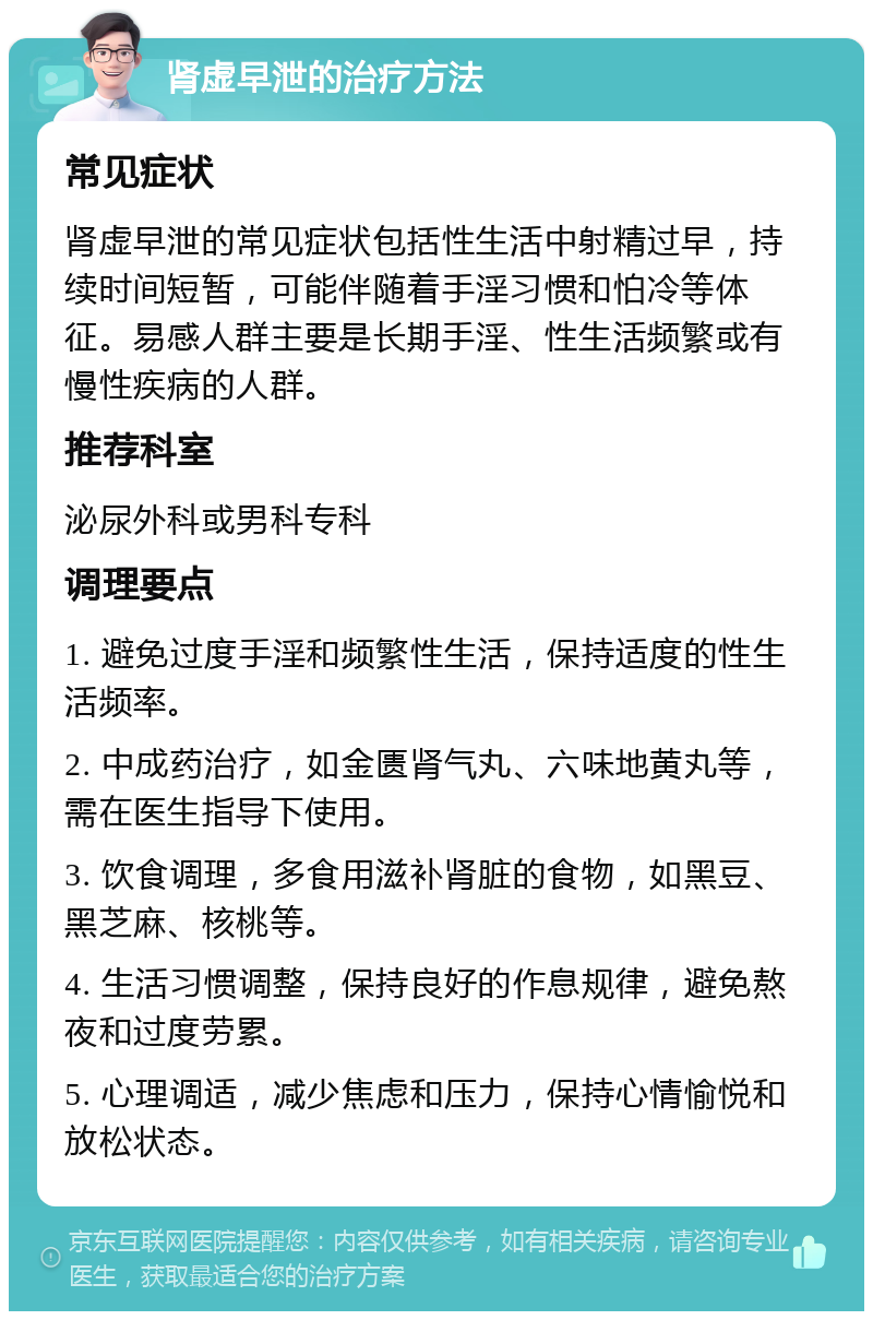 肾虚早泄的治疗方法 常见症状 肾虚早泄的常见症状包括性生活中射精过早，持续时间短暂，可能伴随着手淫习惯和怕冷等体征。易感人群主要是长期手淫、性生活频繁或有慢性疾病的人群。 推荐科室 泌尿外科或男科专科 调理要点 1. 避免过度手淫和频繁性生活，保持适度的性生活频率。 2. 中成药治疗，如金匮肾气丸、六味地黄丸等，需在医生指导下使用。 3. 饮食调理，多食用滋补肾脏的食物，如黑豆、黑芝麻、核桃等。 4. 生活习惯调整，保持良好的作息规律，避免熬夜和过度劳累。 5. 心理调适，减少焦虑和压力，保持心情愉悦和放松状态。