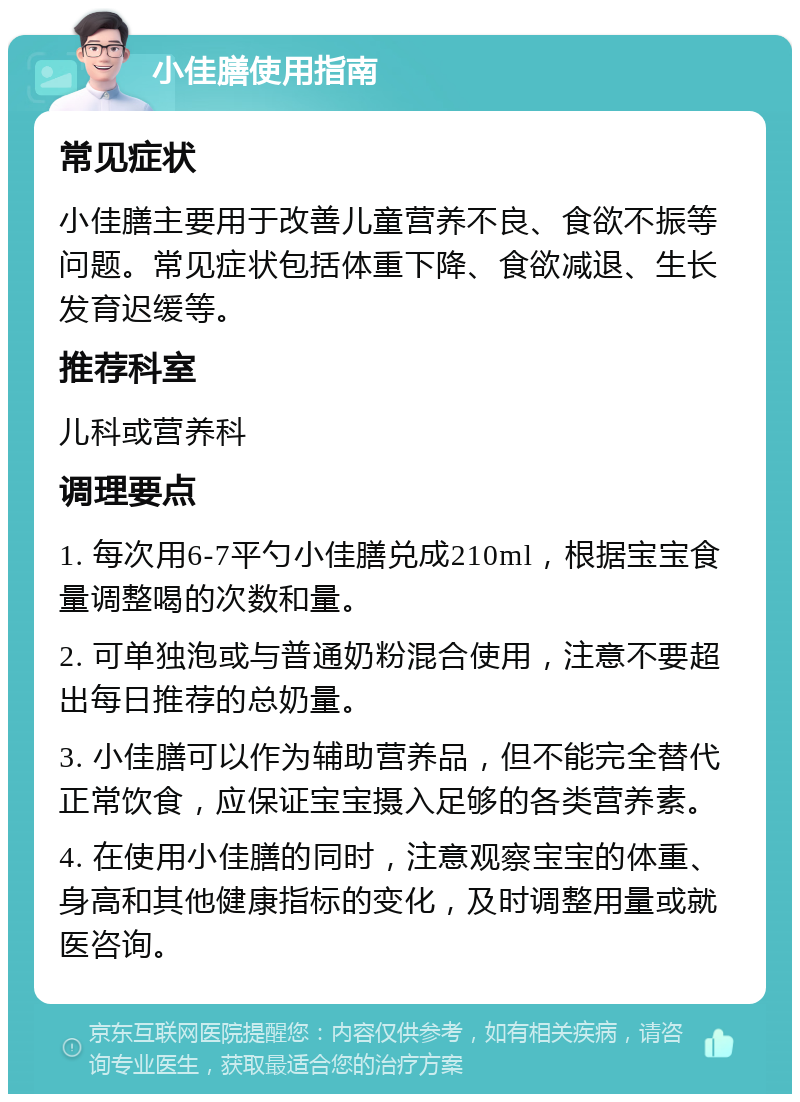 小佳膳使用指南 常见症状 小佳膳主要用于改善儿童营养不良、食欲不振等问题。常见症状包括体重下降、食欲减退、生长发育迟缓等。 推荐科室 儿科或营养科 调理要点 1. 每次用6-7平勺小佳膳兑成210ml，根据宝宝食量调整喝的次数和量。 2. 可单独泡或与普通奶粉混合使用，注意不要超出每日推荐的总奶量。 3. 小佳膳可以作为辅助营养品，但不能完全替代正常饮食，应保证宝宝摄入足够的各类营养素。 4. 在使用小佳膳的同时，注意观察宝宝的体重、身高和其他健康指标的变化，及时调整用量或就医咨询。