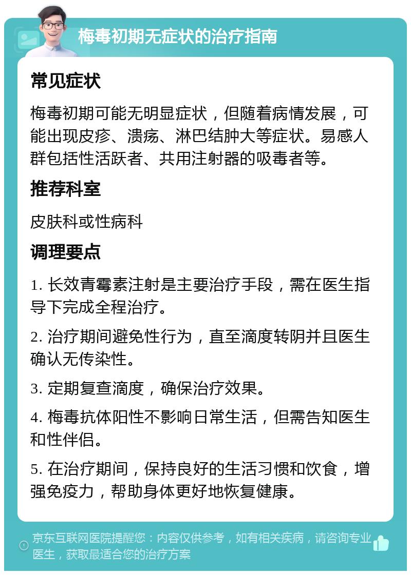 梅毒初期无症状的治疗指南 常见症状 梅毒初期可能无明显症状，但随着病情发展，可能出现皮疹、溃疡、淋巴结肿大等症状。易感人群包括性活跃者、共用注射器的吸毒者等。 推荐科室 皮肤科或性病科 调理要点 1. 长效青霉素注射是主要治疗手段，需在医生指导下完成全程治疗。 2. 治疗期间避免性行为，直至滴度转阴并且医生确认无传染性。 3. 定期复查滴度，确保治疗效果。 4. 梅毒抗体阳性不影响日常生活，但需告知医生和性伴侣。 5. 在治疗期间，保持良好的生活习惯和饮食，增强免疫力，帮助身体更好地恢复健康。