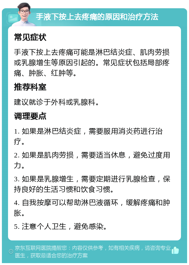 手液下按上去疼痛的原因和治疗方法 常见症状 手液下按上去疼痛可能是淋巴结炎症、肌肉劳损或乳腺增生等原因引起的。常见症状包括局部疼痛、肿胀、红肿等。 推荐科室 建议就诊于外科或乳腺科。 调理要点 1. 如果是淋巴结炎症，需要服用消炎药进行治疗。 2. 如果是肌肉劳损，需要适当休息，避免过度用力。 3. 如果是乳腺增生，需要定期进行乳腺检查，保持良好的生活习惯和饮食习惯。 4. 自我按摩可以帮助淋巴液循环，缓解疼痛和肿胀。 5. 注意个人卫生，避免感染。