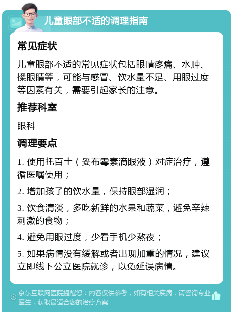 儿童眼部不适的调理指南 常见症状 儿童眼部不适的常见症状包括眼睛疼痛、水肿、揉眼睛等，可能与感冒、饮水量不足、用眼过度等因素有关，需要引起家长的注意。 推荐科室 眼科 调理要点 1. 使用托百士（妥布霉素滴眼液）对症治疗，遵循医嘱使用； 2. 增加孩子的饮水量，保持眼部湿润； 3. 饮食清淡，多吃新鲜的水果和蔬菜，避免辛辣刺激的食物； 4. 避免用眼过度，少看手机少熬夜； 5. 如果病情没有缓解或者出现加重的情况，建议立即线下公立医院就诊，以免延误病情。