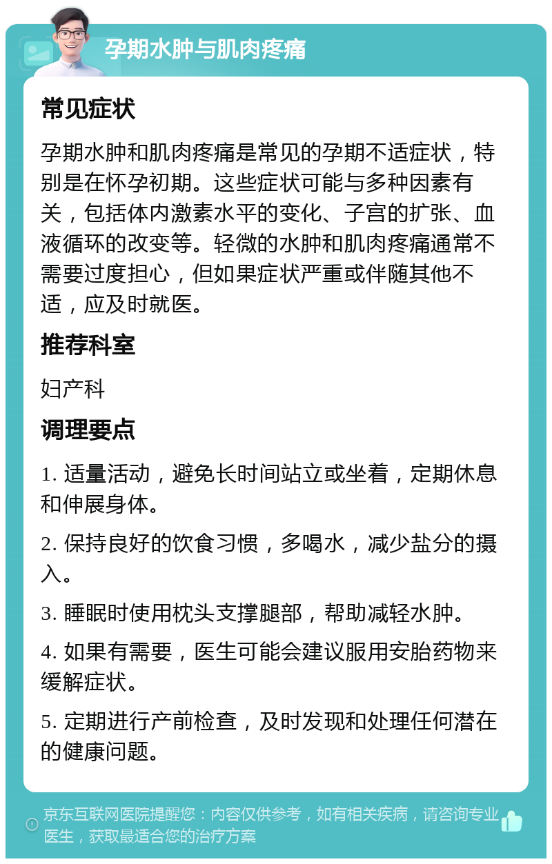 孕期水肿与肌肉疼痛 常见症状 孕期水肿和肌肉疼痛是常见的孕期不适症状，特别是在怀孕初期。这些症状可能与多种因素有关，包括体内激素水平的变化、子宫的扩张、血液循环的改变等。轻微的水肿和肌肉疼痛通常不需要过度担心，但如果症状严重或伴随其他不适，应及时就医。 推荐科室 妇产科 调理要点 1. 适量活动，避免长时间站立或坐着，定期休息和伸展身体。 2. 保持良好的饮食习惯，多喝水，减少盐分的摄入。 3. 睡眠时使用枕头支撑腿部，帮助减轻水肿。 4. 如果有需要，医生可能会建议服用安胎药物来缓解症状。 5. 定期进行产前检查，及时发现和处理任何潜在的健康问题。