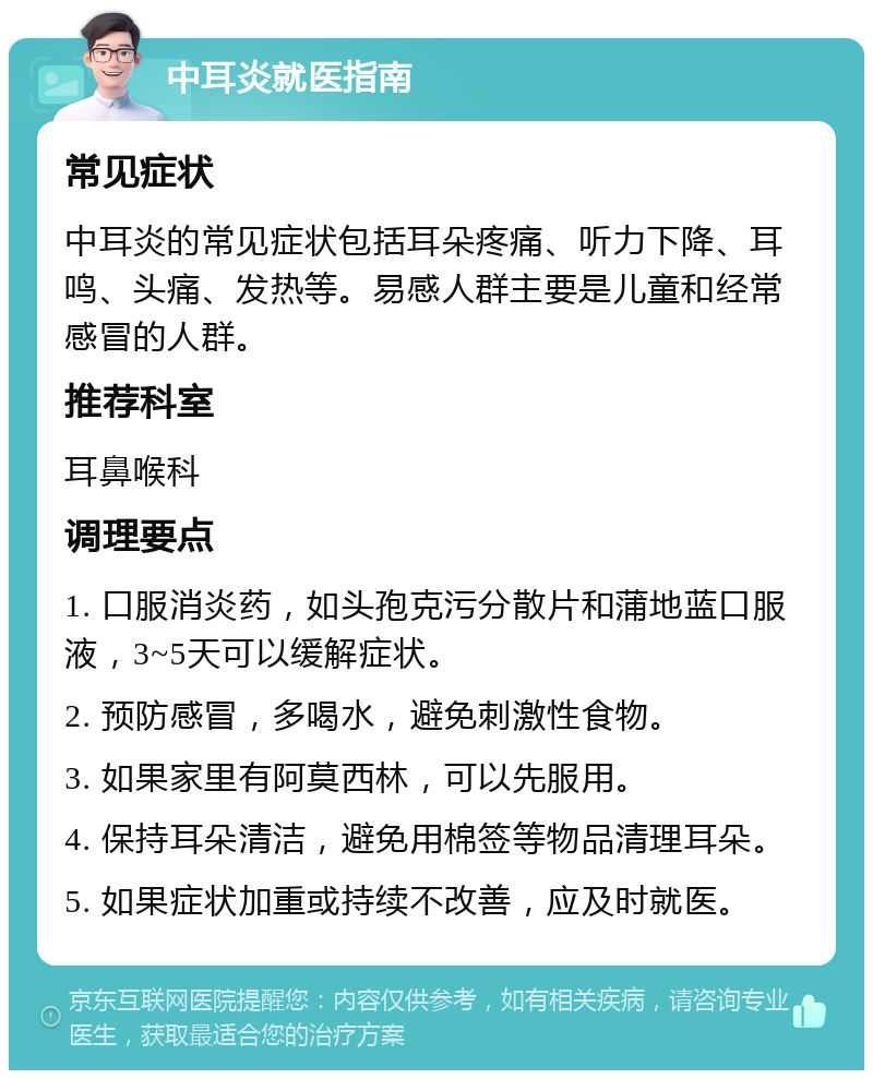 中耳炎就医指南 常见症状 中耳炎的常见症状包括耳朵疼痛、听力下降、耳鸣、头痛、发热等。易感人群主要是儿童和经常感冒的人群。 推荐科室 耳鼻喉科 调理要点 1. 口服消炎药，如头孢克污分散片和蒲地蓝口服液，3~5天可以缓解症状。 2. 预防感冒，多喝水，避免刺激性食物。 3. 如果家里有阿莫西林，可以先服用。 4. 保持耳朵清洁，避免用棉签等物品清理耳朵。 5. 如果症状加重或持续不改善，应及时就医。