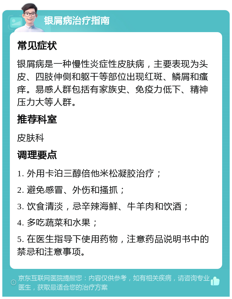 银屑病治疗指南 常见症状 银屑病是一种慢性炎症性皮肤病，主要表现为头皮、四肢伸侧和躯干等部位出现红斑、鳞屑和瘙痒。易感人群包括有家族史、免疫力低下、精神压力大等人群。 推荐科室 皮肤科 调理要点 1. 外用卡泊三醇倍他米松凝胶治疗； 2. 避免感冒、外伤和搔抓； 3. 饮食清淡，忌辛辣海鲜、牛羊肉和饮酒； 4. 多吃蔬菜和水果； 5. 在医生指导下使用药物，注意药品说明书中的禁忌和注意事项。