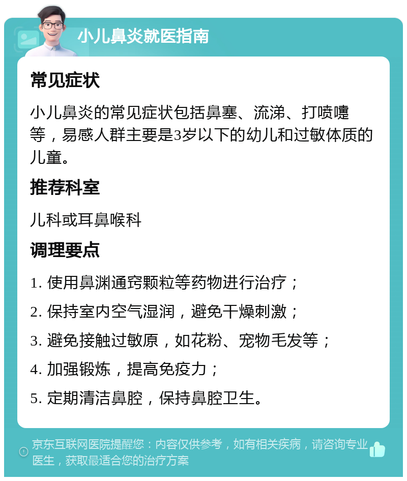 小儿鼻炎就医指南 常见症状 小儿鼻炎的常见症状包括鼻塞、流涕、打喷嚏等，易感人群主要是3岁以下的幼儿和过敏体质的儿童。 推荐科室 儿科或耳鼻喉科 调理要点 1. 使用鼻渊通窍颗粒等药物进行治疗； 2. 保持室内空气湿润，避免干燥刺激； 3. 避免接触过敏原，如花粉、宠物毛发等； 4. 加强锻炼，提高免疫力； 5. 定期清洁鼻腔，保持鼻腔卫生。