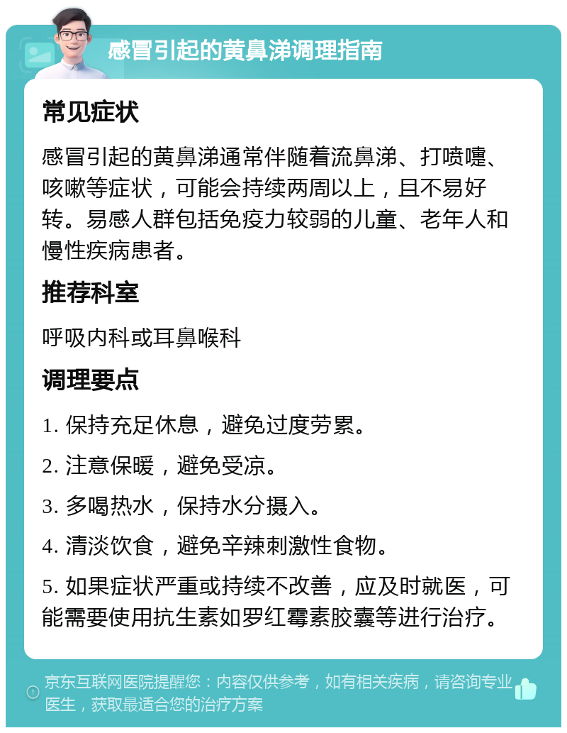 感冒引起的黄鼻涕调理指南 常见症状 感冒引起的黄鼻涕通常伴随着流鼻涕、打喷嚏、咳嗽等症状，可能会持续两周以上，且不易好转。易感人群包括免疫力较弱的儿童、老年人和慢性疾病患者。 推荐科室 呼吸内科或耳鼻喉科 调理要点 1. 保持充足休息，避免过度劳累。 2. 注意保暖，避免受凉。 3. 多喝热水，保持水分摄入。 4. 清淡饮食，避免辛辣刺激性食物。 5. 如果症状严重或持续不改善，应及时就医，可能需要使用抗生素如罗红霉素胶囊等进行治疗。