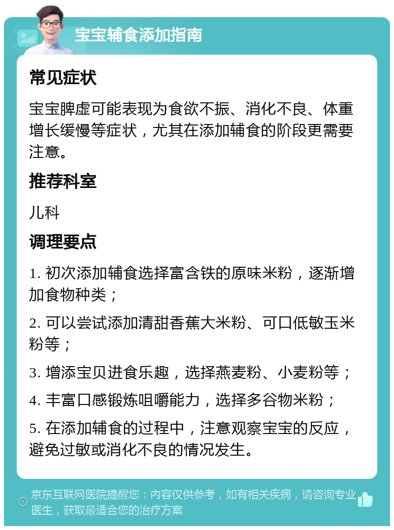 宝宝辅食添加指南 常见症状 宝宝脾虚可能表现为食欲不振、消化不良、体重增长缓慢等症状，尤其在添加辅食的阶段更需要注意。 推荐科室 儿科 调理要点 1. 初次添加辅食选择富含铁的原味米粉，逐渐增加食物种类； 2. 可以尝试添加清甜香蕉大米粉、可口低敏玉米粉等； 3. 增添宝贝进食乐趣，选择燕麦粉、小麦粉等； 4. 丰富口感锻炼咀嚼能力，选择多谷物米粉； 5. 在添加辅食的过程中，注意观察宝宝的反应，避免过敏或消化不良的情况发生。