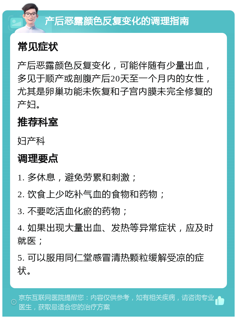 产后恶露颜色反复变化的调理指南 常见症状 产后恶露颜色反复变化，可能伴随有少量出血，多见于顺产或剖腹产后20天至一个月内的女性，尤其是卵巢功能未恢复和子宫内膜未完全修复的产妇。 推荐科室 妇产科 调理要点 1. 多休息，避免劳累和刺激； 2. 饮食上少吃补气血的食物和药物； 3. 不要吃活血化瘀的药物； 4. 如果出现大量出血、发热等异常症状，应及时就医； 5. 可以服用同仁堂感冒清热颗粒缓解受凉的症状。