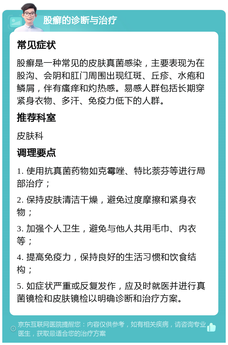 股癣的诊断与治疗 常见症状 股癣是一种常见的皮肤真菌感染，主要表现为在股沟、会阴和肛门周围出现红斑、丘疹、水疱和鳞屑，伴有瘙痒和灼热感。易感人群包括长期穿紧身衣物、多汗、免疫力低下的人群。 推荐科室 皮肤科 调理要点 1. 使用抗真菌药物如克霉唑、特比萘芬等进行局部治疗； 2. 保持皮肤清洁干燥，避免过度摩擦和紧身衣物； 3. 加强个人卫生，避免与他人共用毛巾、内衣等； 4. 提高免疫力，保持良好的生活习惯和饮食结构； 5. 如症状严重或反复发作，应及时就医并进行真菌镜检和皮肤镜检以明确诊断和治疗方案。