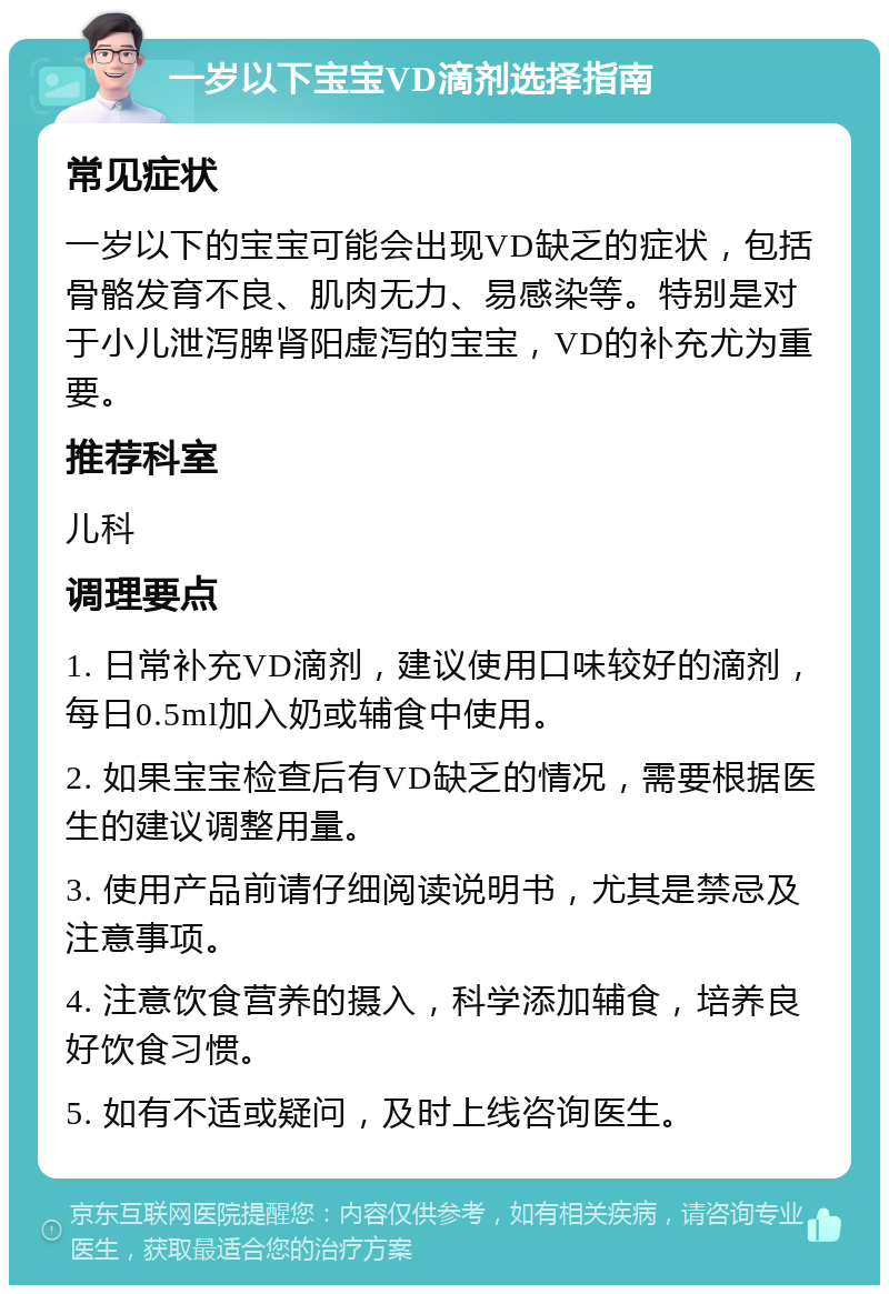 一岁以下宝宝VD滴剂选择指南 常见症状 一岁以下的宝宝可能会出现VD缺乏的症状，包括骨骼发育不良、肌肉无力、易感染等。特别是对于小儿泄泻脾肾阳虚泻的宝宝，VD的补充尤为重要。 推荐科室 儿科 调理要点 1. 日常补充VD滴剂，建议使用口味较好的滴剂，每日0.5ml加入奶或辅食中使用。 2. 如果宝宝检查后有VD缺乏的情况，需要根据医生的建议调整用量。 3. 使用产品前请仔细阅读说明书，尤其是禁忌及注意事项。 4. 注意饮食营养的摄入，科学添加辅食，培养良好饮食习惯。 5. 如有不适或疑问，及时上线咨询医生。