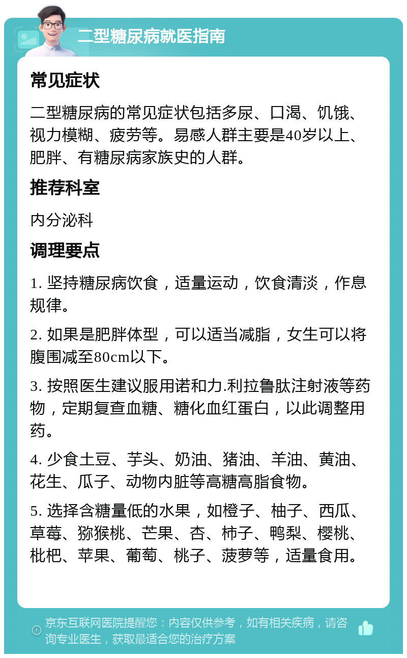 二型糖尿病就医指南 常见症状 二型糖尿病的常见症状包括多尿、口渴、饥饿、视力模糊、疲劳等。易感人群主要是40岁以上、肥胖、有糖尿病家族史的人群。 推荐科室 内分泌科 调理要点 1. 坚持糖尿病饮食，适量运动，饮食清淡，作息规律。 2. 如果是肥胖体型，可以适当减脂，女生可以将腹围减至80cm以下。 3. 按照医生建议服用诺和力.利拉鲁肽注射液等药物，定期复查血糖、糖化血红蛋白，以此调整用药。 4. 少食土豆、芋头、奶油、猪油、羊油、黄油、花生、瓜子、动物内脏等高糖高脂食物。 5. 选择含糖量低的水果，如橙子、柚子、西瓜、草莓、猕猴桃、芒果、杏、柿子、鸭梨、樱桃、枇杷、苹果、葡萄、桃子、菠萝等，适量食用。