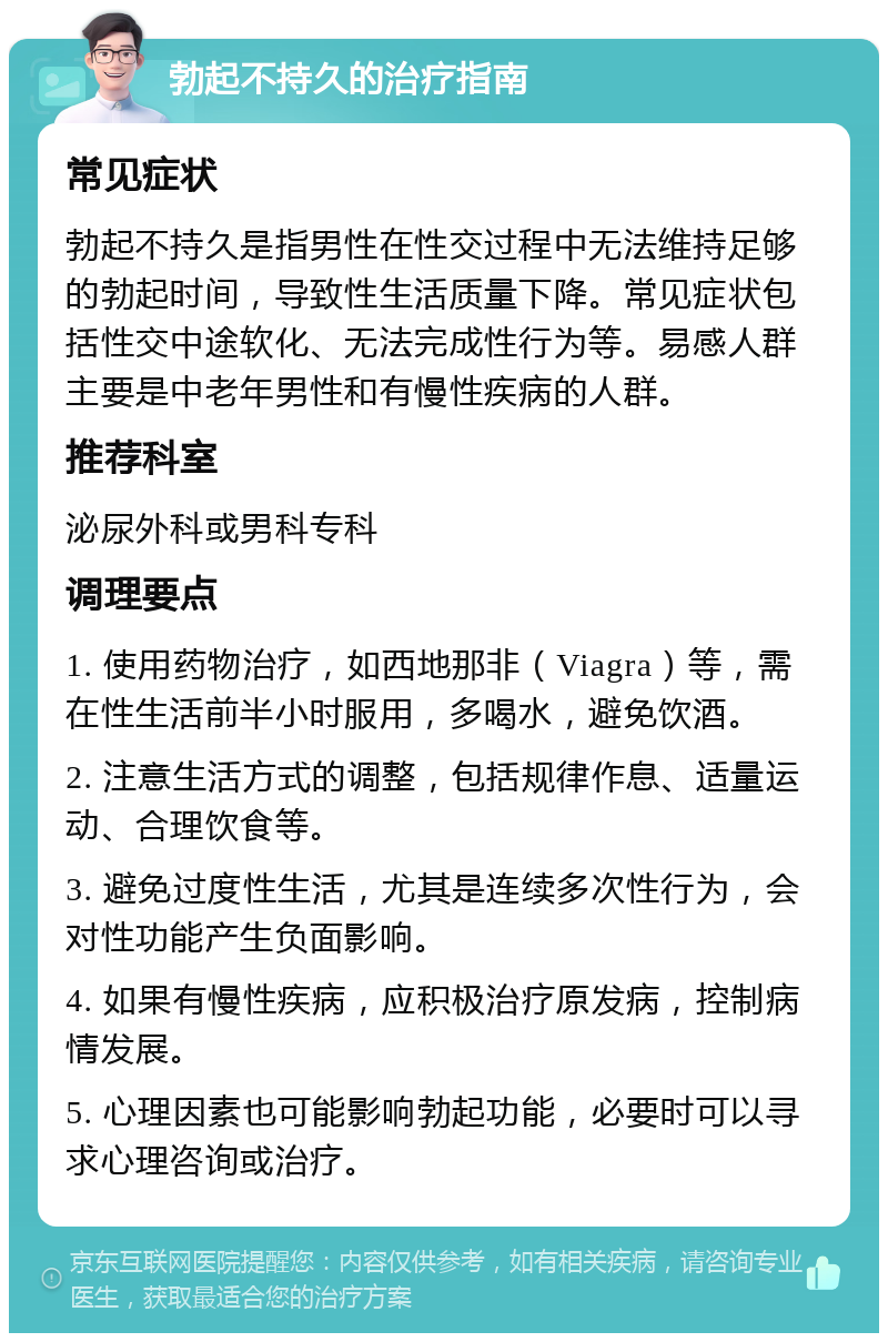 勃起不持久的治疗指南 常见症状 勃起不持久是指男性在性交过程中无法维持足够的勃起时间，导致性生活质量下降。常见症状包括性交中途软化、无法完成性行为等。易感人群主要是中老年男性和有慢性疾病的人群。 推荐科室 泌尿外科或男科专科 调理要点 1. 使用药物治疗，如西地那非（Viagra）等，需在性生活前半小时服用，多喝水，避免饮酒。 2. 注意生活方式的调整，包括规律作息、适量运动、合理饮食等。 3. 避免过度性生活，尤其是连续多次性行为，会对性功能产生负面影响。 4. 如果有慢性疾病，应积极治疗原发病，控制病情发展。 5. 心理因素也可能影响勃起功能，必要时可以寻求心理咨询或治疗。