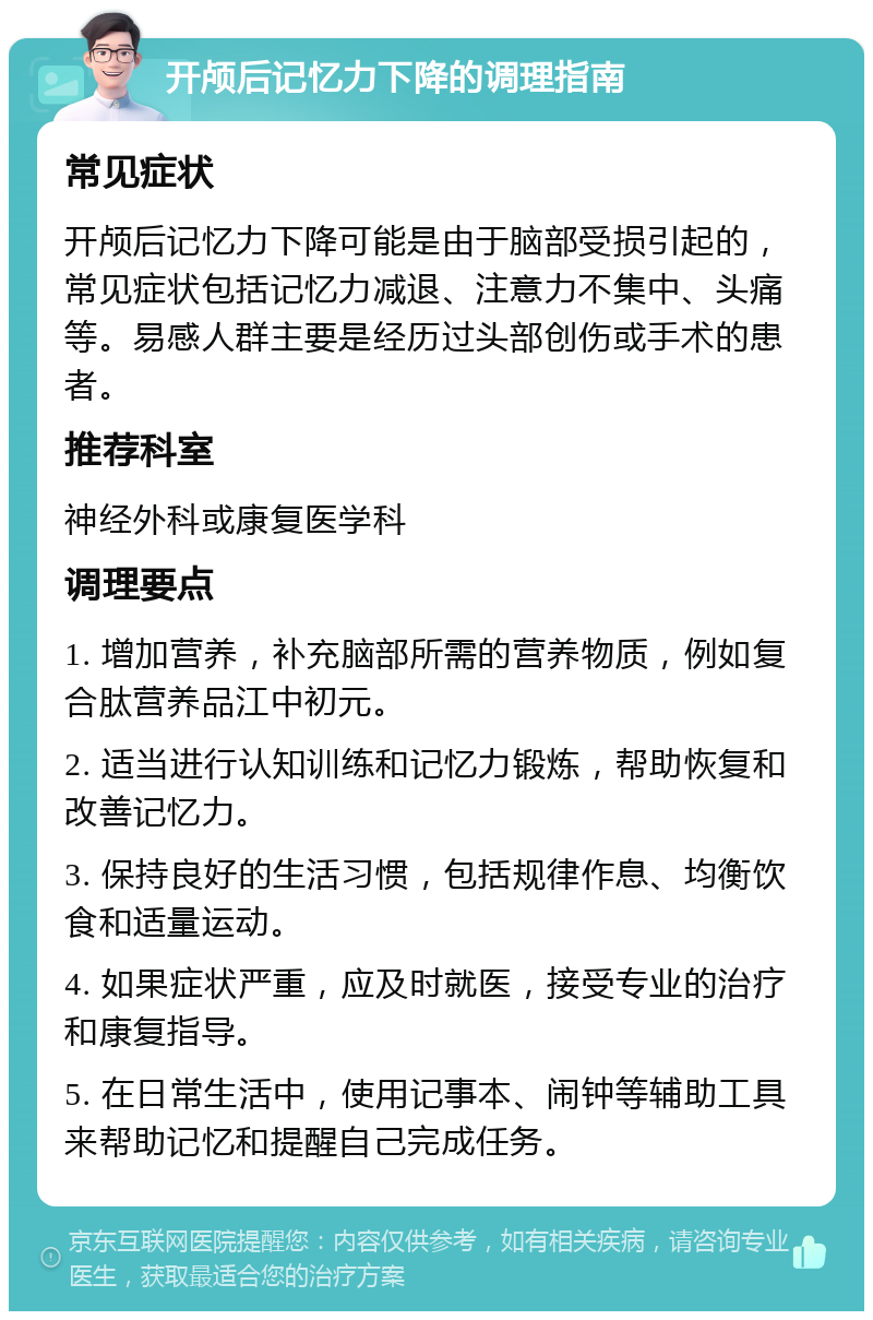 开颅后记忆力下降的调理指南 常见症状 开颅后记忆力下降可能是由于脑部受损引起的，常见症状包括记忆力减退、注意力不集中、头痛等。易感人群主要是经历过头部创伤或手术的患者。 推荐科室 神经外科或康复医学科 调理要点 1. 增加营养，补充脑部所需的营养物质，例如复合肽营养品江中初元。 2. 适当进行认知训练和记忆力锻炼，帮助恢复和改善记忆力。 3. 保持良好的生活习惯，包括规律作息、均衡饮食和适量运动。 4. 如果症状严重，应及时就医，接受专业的治疗和康复指导。 5. 在日常生活中，使用记事本、闹钟等辅助工具来帮助记忆和提醒自己完成任务。