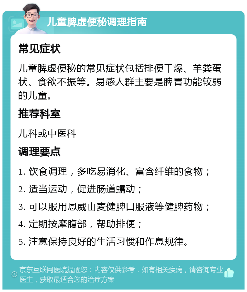 儿童脾虚便秘调理指南 常见症状 儿童脾虚便秘的常见症状包括排便干燥、羊粪蛋状、食欲不振等。易感人群主要是脾胃功能较弱的儿童。 推荐科室 儿科或中医科 调理要点 1. 饮食调理，多吃易消化、富含纤维的食物； 2. 适当运动，促进肠道蠕动； 3. 可以服用恩威山麦健脾口服液等健脾药物； 4. 定期按摩腹部，帮助排便； 5. 注意保持良好的生活习惯和作息规律。