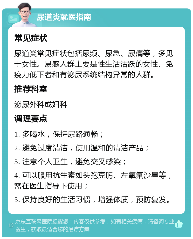 尿道炎就医指南 常见症状 尿道炎常见症状包括尿频、尿急、尿痛等，多见于女性。易感人群主要是性生活活跃的女性、免疫力低下者和有泌尿系统结构异常的人群。 推荐科室 泌尿外科或妇科 调理要点 1. 多喝水，保持尿路通畅； 2. 避免过度清洁，使用温和的清洁产品； 3. 注意个人卫生，避免交叉感染； 4. 可以服用抗生素如头孢克肟、左氧氟沙星等，需在医生指导下使用； 5. 保持良好的生活习惯，增强体质，预防复发。