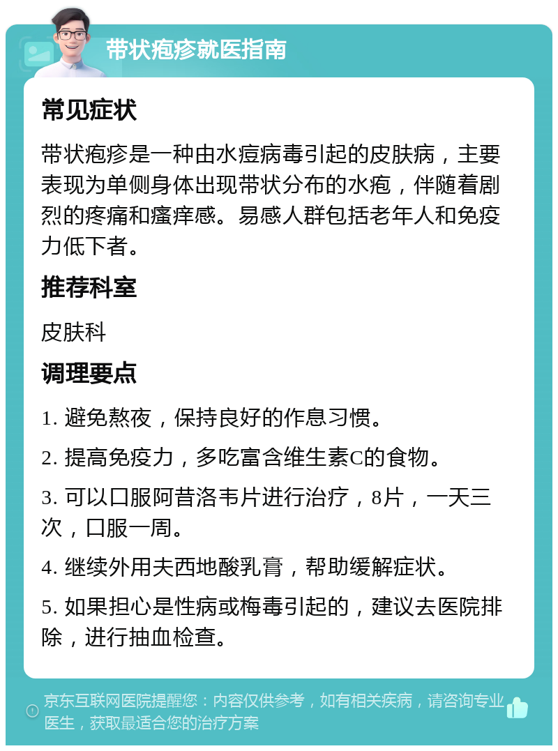 带状疱疹就医指南 常见症状 带状疱疹是一种由水痘病毒引起的皮肤病，主要表现为单侧身体出现带状分布的水疱，伴随着剧烈的疼痛和瘙痒感。易感人群包括老年人和免疫力低下者。 推荐科室 皮肤科 调理要点 1. 避免熬夜，保持良好的作息习惯。 2. 提高免疫力，多吃富含维生素C的食物。 3. 可以口服阿昔洛韦片进行治疗，8片，一天三次，口服一周。 4. 继续外用夫西地酸乳膏，帮助缓解症状。 5. 如果担心是性病或梅毒引起的，建议去医院排除，进行抽血检查。