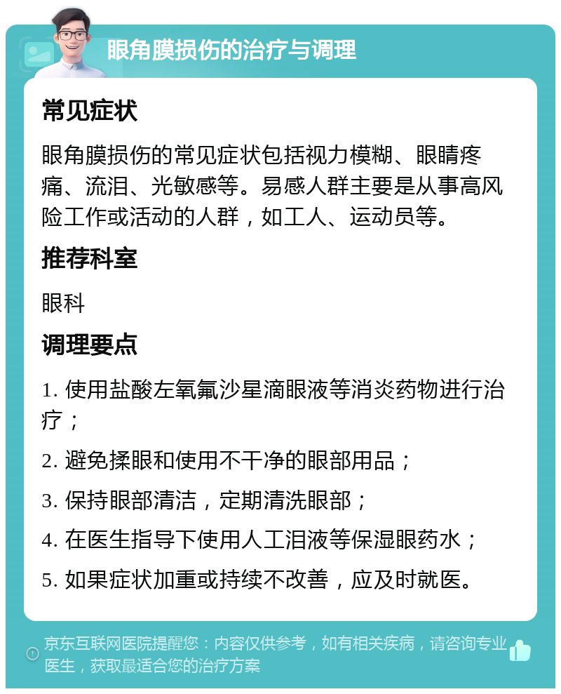 眼角膜损伤的治疗与调理 常见症状 眼角膜损伤的常见症状包括视力模糊、眼睛疼痛、流泪、光敏感等。易感人群主要是从事高风险工作或活动的人群，如工人、运动员等。 推荐科室 眼科 调理要点 1. 使用盐酸左氧氟沙星滴眼液等消炎药物进行治疗； 2. 避免揉眼和使用不干净的眼部用品； 3. 保持眼部清洁，定期清洗眼部； 4. 在医生指导下使用人工泪液等保湿眼药水； 5. 如果症状加重或持续不改善，应及时就医。