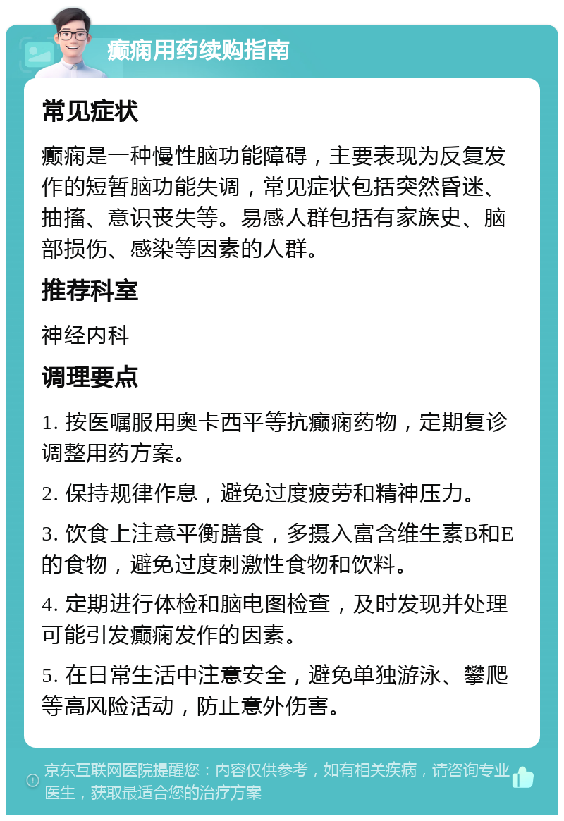 癫痫用药续购指南 常见症状 癫痫是一种慢性脑功能障碍，主要表现为反复发作的短暂脑功能失调，常见症状包括突然昏迷、抽搐、意识丧失等。易感人群包括有家族史、脑部损伤、感染等因素的人群。 推荐科室 神经内科 调理要点 1. 按医嘱服用奥卡西平等抗癫痫药物，定期复诊调整用药方案。 2. 保持规律作息，避免过度疲劳和精神压力。 3. 饮食上注意平衡膳食，多摄入富含维生素B和E的食物，避免过度刺激性食物和饮料。 4. 定期进行体检和脑电图检查，及时发现并处理可能引发癫痫发作的因素。 5. 在日常生活中注意安全，避免单独游泳、攀爬等高风险活动，防止意外伤害。