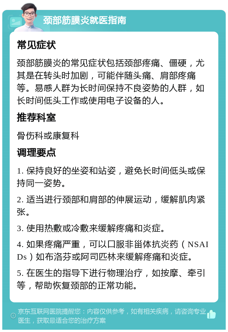 颈部筋膜炎就医指南 常见症状 颈部筋膜炎的常见症状包括颈部疼痛、僵硬，尤其是在转头时加剧，可能伴随头痛、肩部疼痛等。易感人群为长时间保持不良姿势的人群，如长时间低头工作或使用电子设备的人。 推荐科室 骨伤科或康复科 调理要点 1. 保持良好的坐姿和站姿，避免长时间低头或保持同一姿势。 2. 适当进行颈部和肩部的伸展运动，缓解肌肉紧张。 3. 使用热敷或冷敷来缓解疼痛和炎症。 4. 如果疼痛严重，可以口服非甾体抗炎药（NSAIDs）如布洛芬或阿司匹林来缓解疼痛和炎症。 5. 在医生的指导下进行物理治疗，如按摩、牵引等，帮助恢复颈部的正常功能。